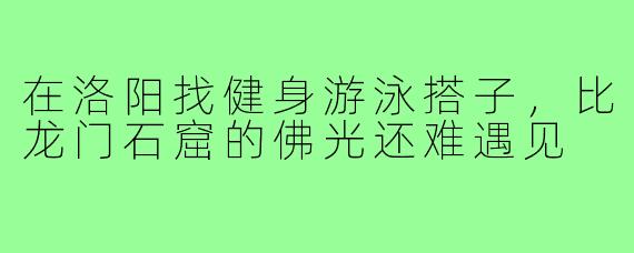 在洛阳找健身游泳搭子,比龙门石窟的佛光还难遇见