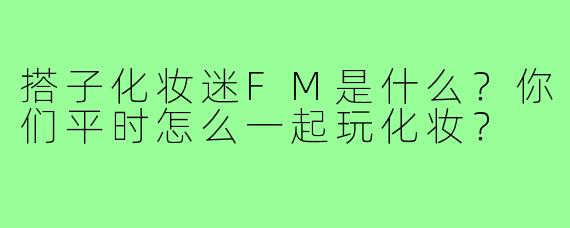 搭子化妆迷FM是什么?你们平时怎么一起玩化妆?