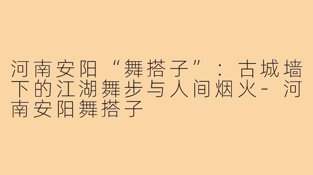 河南安阳“舞搭子”:古城墙下的江湖舞步与人间烟火-河南安阳舞搭子