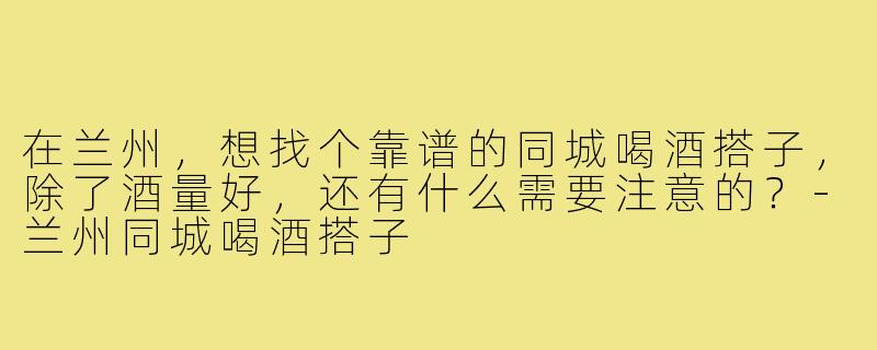 在兰州,想找个靠谱的同城喝酒搭子,除了酒量好,还有什么需要注意的?-兰州同城喝酒搭子