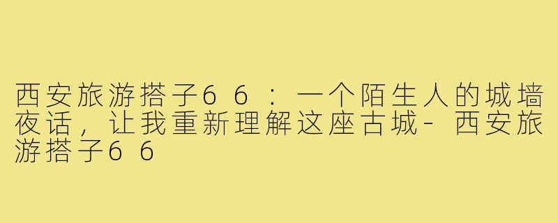 西安旅游搭子66：一个陌生人的城墙夜话，让我重新理解这座古城-西安旅游搭子66