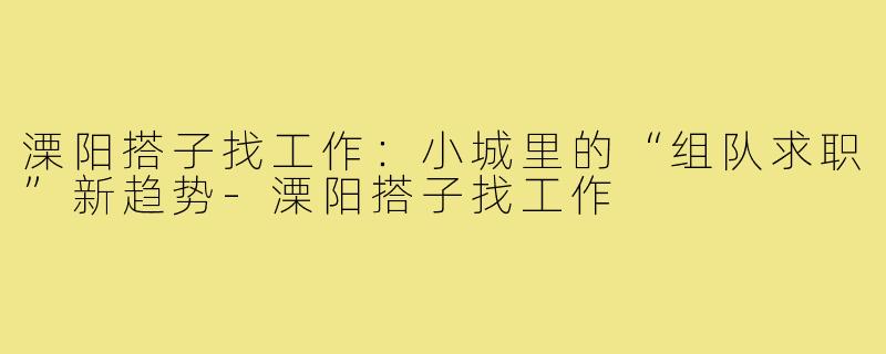 溧阳搭子找工作:小城里的“组队求职”新趋势-溧阳搭子找工作
