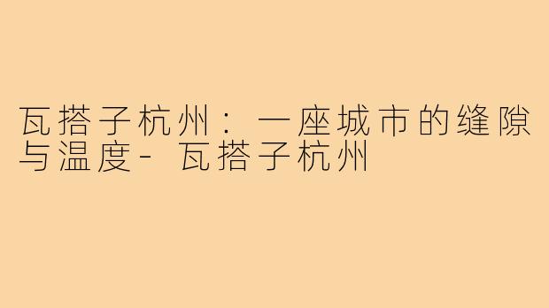 瓦搭子杭州：一座城市的缝隙与温度-瓦搭子杭州