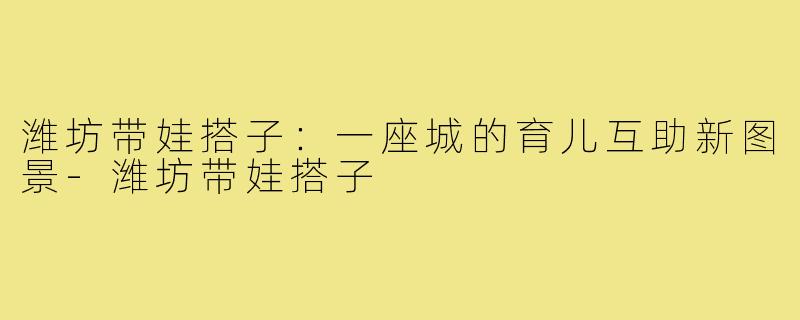 潍坊带娃搭子：一座城的育儿互助新图景-潍坊带娃搭子