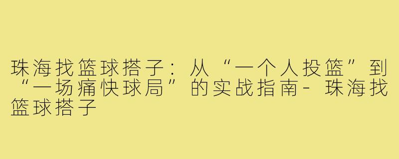 珠海找篮球搭子：从“一个人投篮”到“一场痛快球局”的实战指南-珠海找篮球搭子