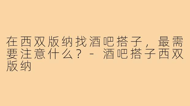 在西双版纳找酒吧搭子,最需要注意什么?-酒吧搭子西双版纳