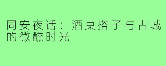 同安夜话:酒桌搭子与古城的微醺时光