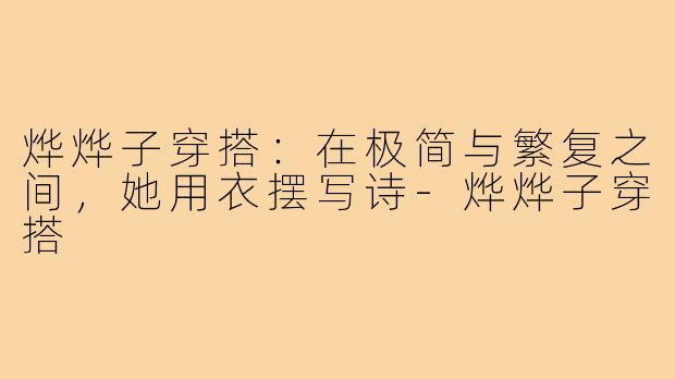 烨烨子穿搭:在极简与繁复之间,她用衣摆写诗-烨烨子穿搭