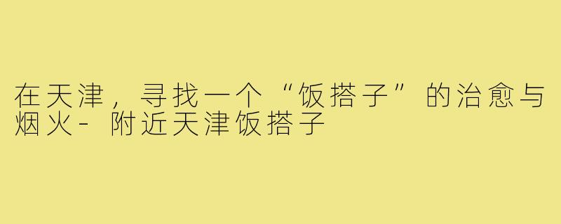 在天津,寻找一个“饭搭子”的治愈与烟火-附近天津饭搭子
