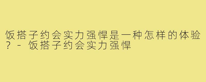 饭搭子约会实力强悍是一种怎样的体验？-饭搭子约会实力强悍