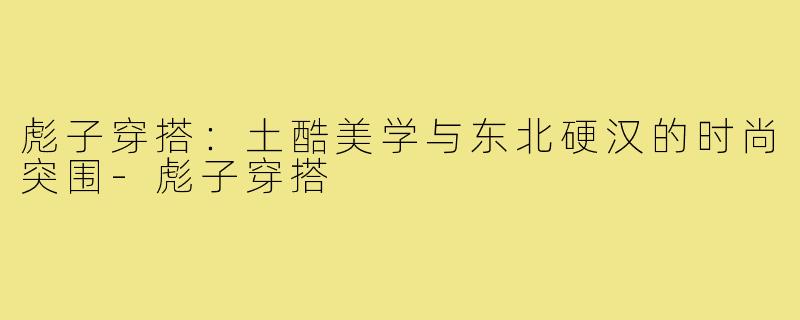 彪子穿搭:土酷美学与东北硬汉的时尚突围-彪子穿搭