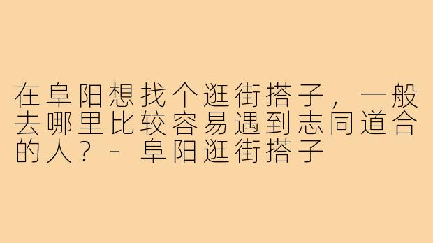 在阜阳想找个逛街搭子，一般去哪里比较容易遇到志同道合的人？-阜阳逛街搭子