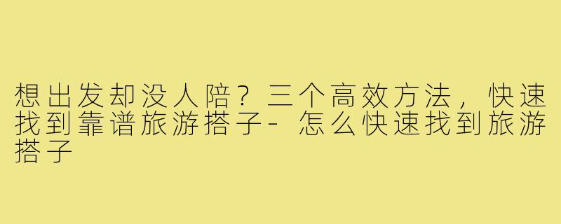 想出发却没人陪？三个高效方法，快速找到靠谱旅游搭子-怎么快速找到旅游搭子