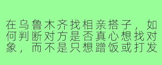 在乌鲁木齐找相亲搭子，如何判断对方是否真心想找对象，而不是只想蹭饭或打发时间？