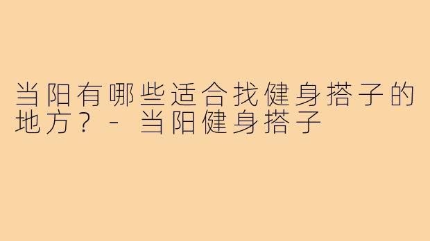当阳有哪些适合找健身搭子的地方?-当阳健身搭子
