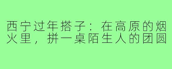 西宁过年搭子:在高原的烟火里,拼一桌陌生人的团圆