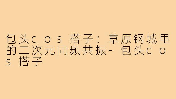 包头cos搭子:草原钢城里的二次元同频共振-包头cos搭子