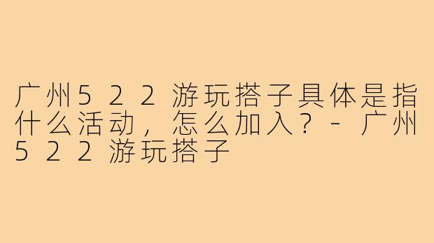 广州522游玩搭子具体是指什么活动,怎么加入?-广州522游玩搭子