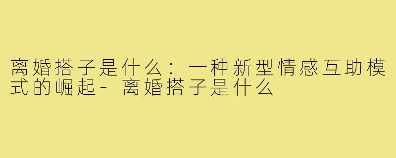 离婚搭子是什么:一种新型情感互助模式的崛起-离婚搭子是什么