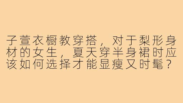 子萱衣橱教穿搭，对于梨形身材的女生，夏天穿半身裙时应该如何选择才能显瘦又时髦？