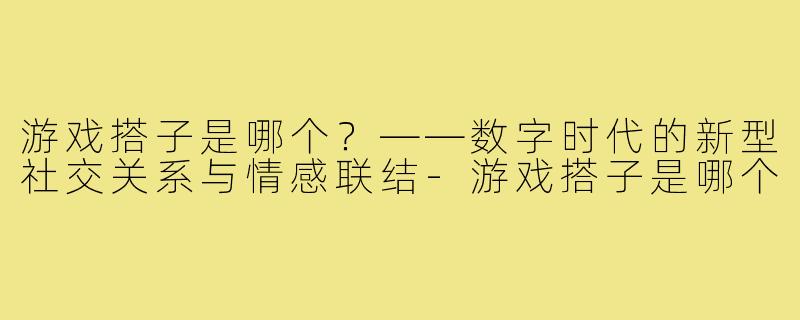 游戏搭子是哪个？——数字时代的新型社交关系与情感联结-游戏搭子是哪个