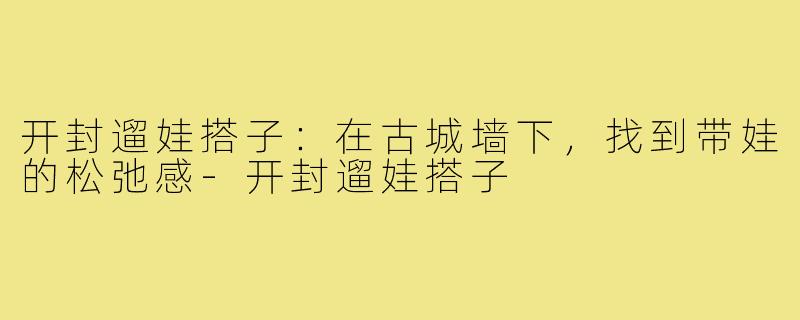 开封遛娃搭子：在古城墙下，找到带娃的松弛感-开封遛娃搭子