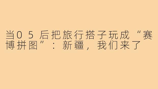 当05后把旅行搭子玩成“赛博拼图”:新疆,我们来了