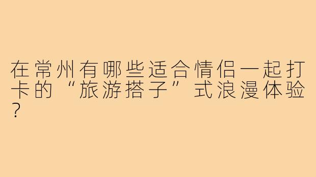 在常州有哪些适合情侣一起打卡的“旅游搭子”式浪漫体验?