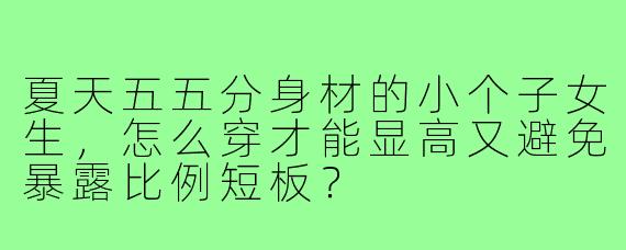 夏天五五分身材的小个子女生,怎么穿才能显高又避免暴露比例短板?