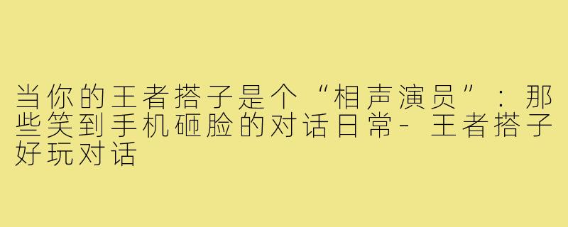 当你的王者搭子是个“相声演员”：那些笑到手机砸脸的对话日常-王者搭子好玩对话