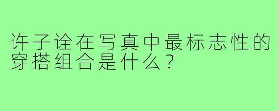 许子诠在写真中最标志性的穿搭组合是什么？