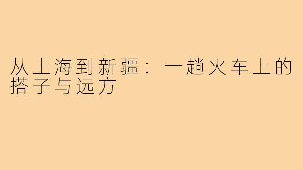 从上海到新疆：一趟火车上的搭子与远方