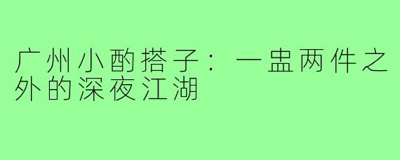 广州小酌搭子：一盅两件之外的深夜江湖