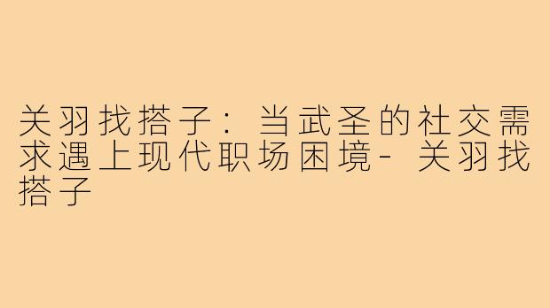 关羽找搭子：当武圣的社交需求遇上现代职场困境-关羽找搭子