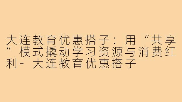 大连教育优惠搭子:用“共享”模式撬动学习资源与消费红利-大连教育优惠搭子