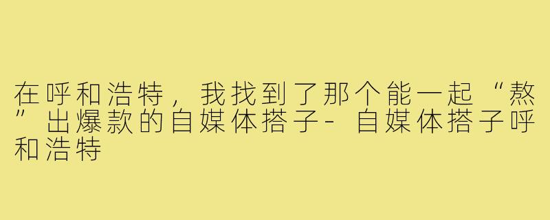 在呼和浩特，我找到了那个能一起“熬”出爆款的自媒体搭子-自媒体搭子呼和浩特