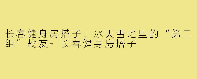 长春健身房搭子:冰天雪地里的“第二组”战友-长春健身房搭子