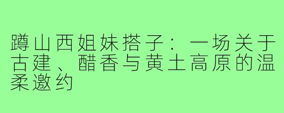 蹲山西姐妹搭子:一场关于古建、醋香与黄土高原的温柔邀约