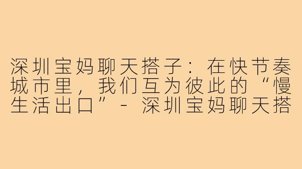 深圳宝妈聊天搭子：在快节奏城市里，我们互为彼此的“慢生活出口”-深圳宝妈聊天搭子