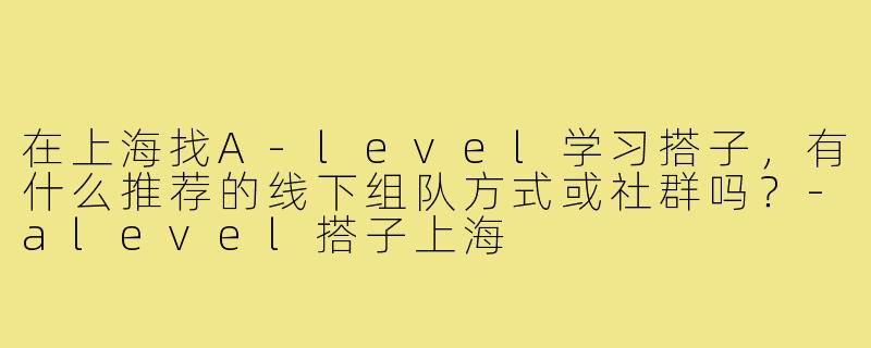 在上海找A-level学习搭子,有什么推荐的线下组队方式或社群吗?-alevel搭子上海