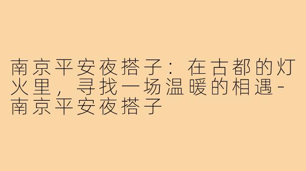 南京平安夜搭子:在古都的灯火里,寻找一场温暖的相遇-南京平安夜搭子