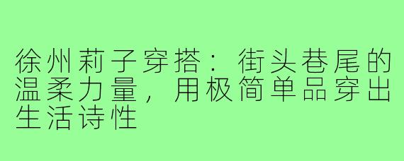 徐州莉子穿搭:街头巷尾的温柔力量,用极简单品穿出生活诗性