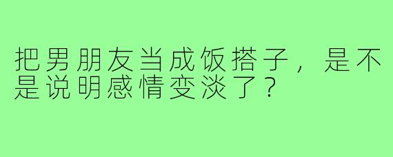 把男朋友当成饭搭子，是不是说明感情变淡了？