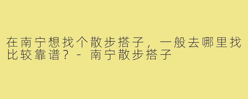 在南宁想找个散步搭子,一般去哪里找比较靠谱?-南宁散步搭子