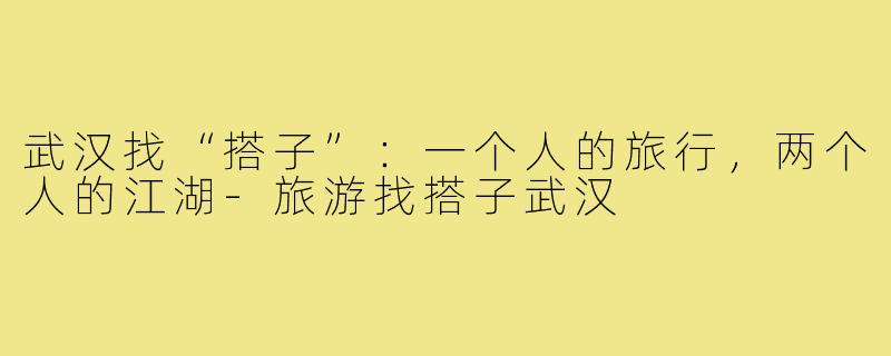 武汉找“搭子”：一个人的旅行，两个人的江湖-旅游找搭子武汉