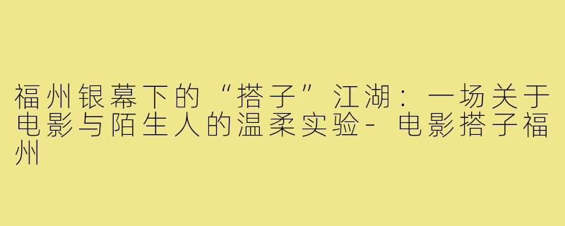 福州银幕下的“搭子”江湖：一场关于电影与陌生人的温柔实验-电影搭子福州