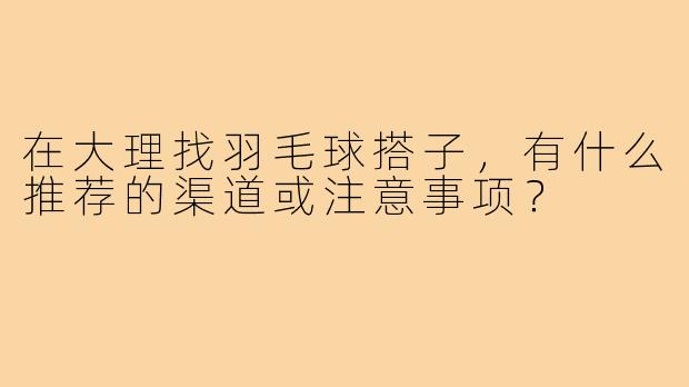 在大理找羽毛球搭子，有什么推荐的渠道或注意事项？