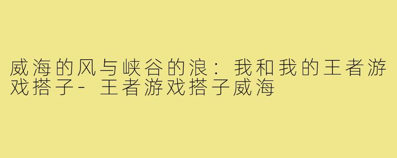 威海的风与峡谷的浪：我和我的王者游戏搭子-王者游戏搭子威海