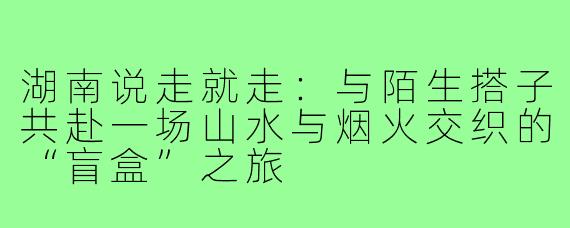 湖南说走就走：与陌生搭子共赴一场山水与烟火交织的“盲盒”之旅