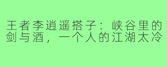 王者李逍遥搭子：峡谷里的剑与酒，一个人的江湖太冷